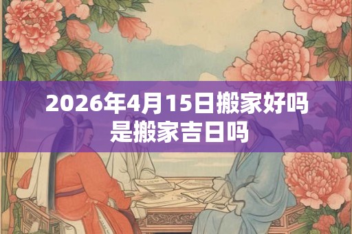 2026年4月15日搬家好吗 是搬家吉日吗
