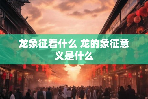 龙象征着什么 龙的象征意义是什么