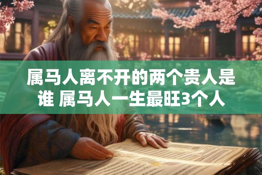属马人离不开的两个贵人是谁 属马人一生最旺3个人