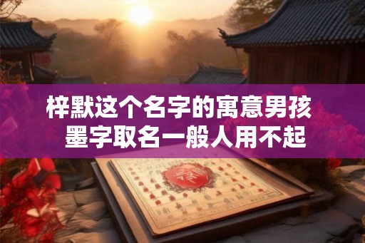 梓默这个名字的寓意男孩 墨字取名一般人用不起 梓默这个名字的寓意男孩 墨字取名一般人用不起