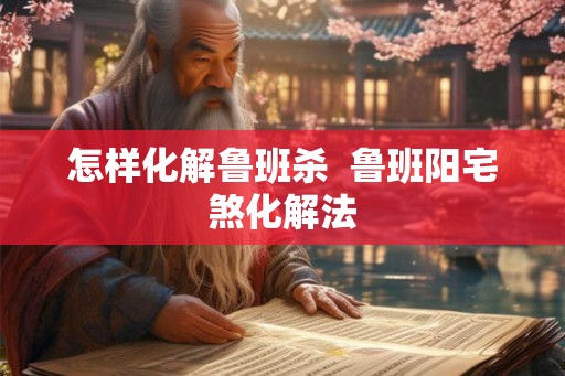 怎样化解鲁班杀  鲁班阳宅煞化解法