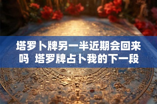 塔罗卜牌另一半近期会回来吗 塔罗牌占卜我的下一段恋情 塔罗卜牌另一半近期会回来吗 塔罗牌占卜我的下一段恋情