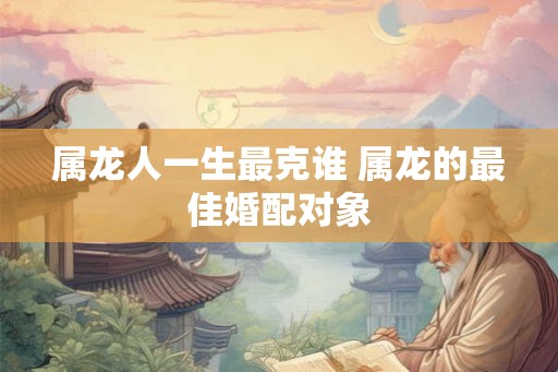 属龙人一生最克谁 属龙的最佳婚配对象