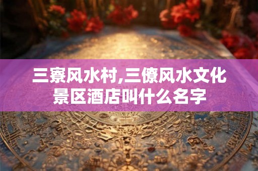 三寮风水村,三僚风水文化景区酒店叫什么名字