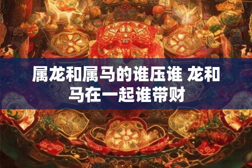 属龙和属马的谁压谁 龙和马在一起谁带财