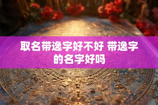 取名带逸字好不好 带逸字的名字好吗