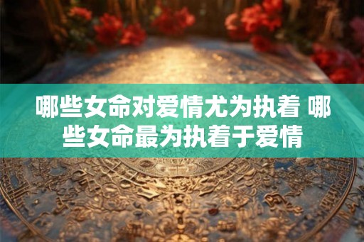 哪些女命对爱情尤为执着 哪些女命最为执着于爱情