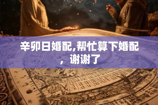 辛卯日婚配,帮忙算下婚配，谢谢了