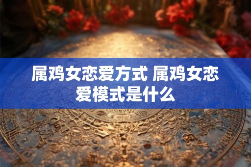 属鸡女恋爱方式 属鸡女恋爱模式是什么 属鸡女恋爱方式 属鸡女恋爱模式是什么