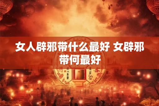 女人辟邪带什么最好 女辟邪带何最好 女人辟邪带什么最好 女辟邪带何最好