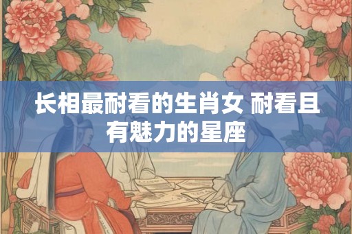 长相最耐看的生肖女 耐看且有魅力的星座
