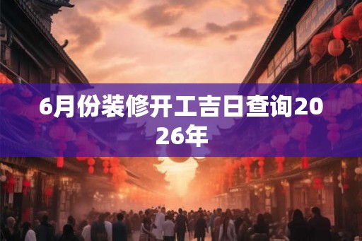 6月份装修开工吉日查询2026年