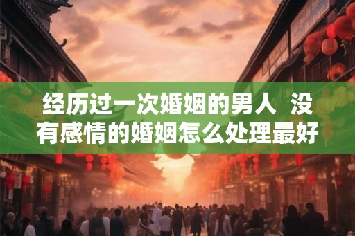 经历过一次婚姻的男人  没有感情的婚姻怎么处理最好