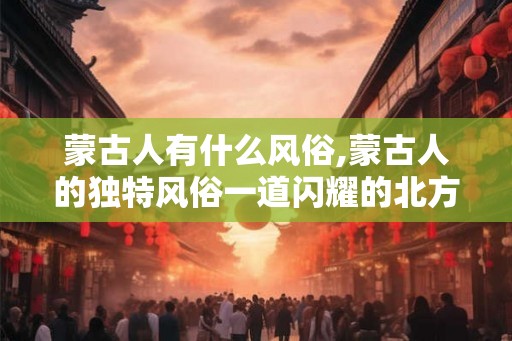 蒙古人有什么风俗,蒙古人的独特风俗一道闪耀的北方之光
