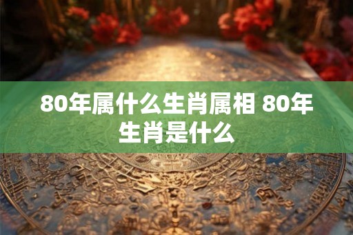 80年属什么生肖属相 80年生肖是什么 80年属什么生肖属相 80年生肖是什么