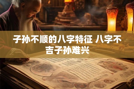 子孙不顺的八字特征 八字不吉子孙难兴