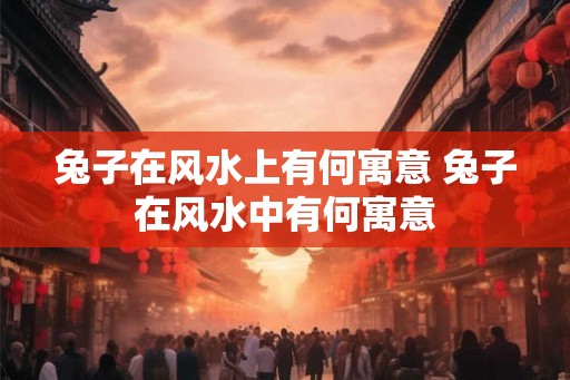兔子在风水上有何寓意 兔子在风水中有何寓意