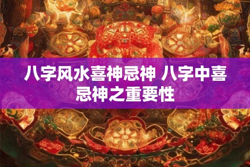 八字风水喜神忌神 八字中喜忌神之重要性 八字风水喜神忌神 八字中喜忌神之重要性