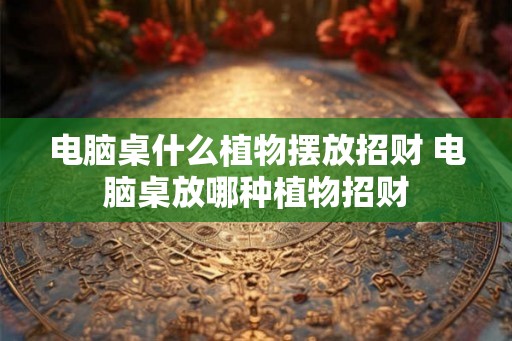 电脑桌什么植物摆放招财 电脑桌放哪种植物招财