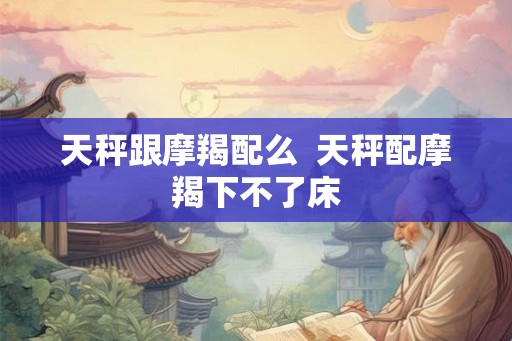 天秤跟摩羯配么  天秤配摩羯下不了床