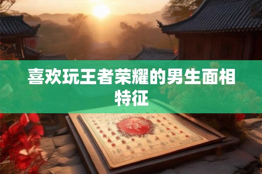 喜欢玩王者荣耀的男生面相特征