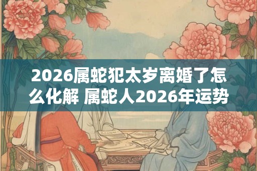 2026属蛇犯太岁离婚了怎么化解 属蛇人2026年运势如何 2026属蛇犯太岁离婚了怎么化解 属蛇人2026年运势如何