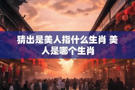 猜出是美人指什么生肖 美人是哪个生肖