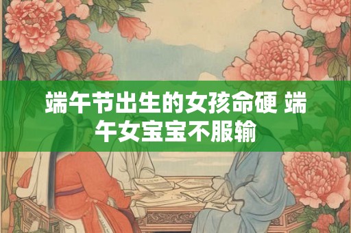 端午节出生的女孩命硬 端午女宝宝不服输 端午节出生的女孩命硬 端午女宝宝不服输