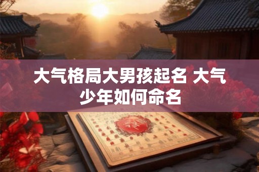 大气格局大男孩起名 大气少年如何命名 大气格局大男孩起名 大气少年如何命名