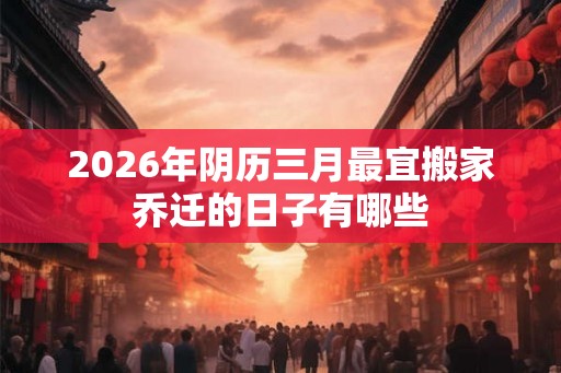 2026年阴历三月最宜搬家乔迁的日子有哪些