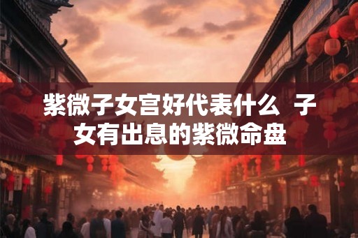 紫微子女宫好代表什么  子女有出息的紫微命盘