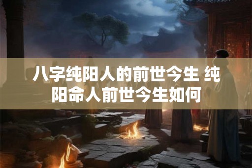 八字纯阳人的前世今生 纯阳命人前世今生如何