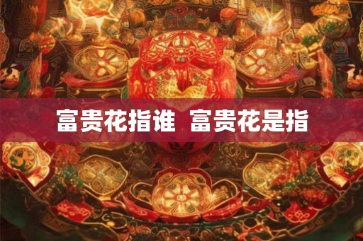 富贵花指谁 富贵花是指 富贵花指谁 富贵花是指