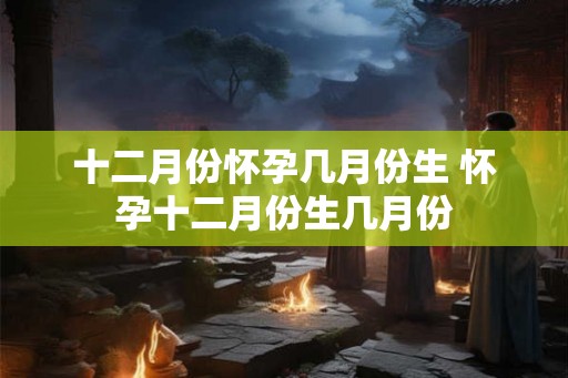 十二月份怀孕几月份生 怀孕十二月份生几月份