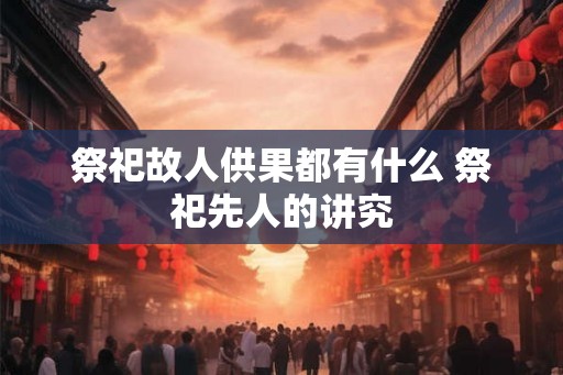 祭祀故人供果都有什么 祭祀先人的讲究 祭祀故人供果都有什么 祭祀先人的讲究
