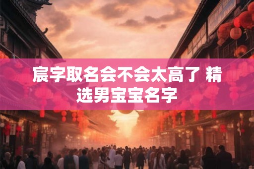 宸字取名会不会太高了 精选男宝宝名字 宸字取名会不会太高了 精选男宝宝名字