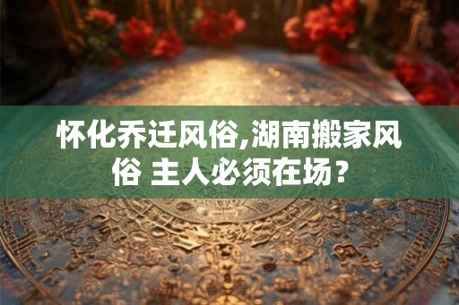 怀化乔迁风俗,湖南搬家风俗 主人必须在场？