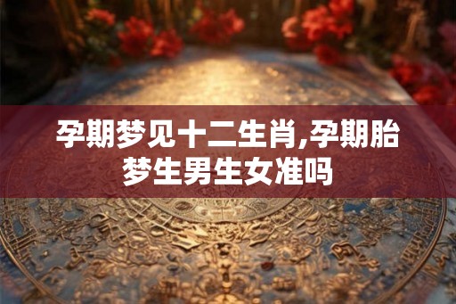 孕期梦见十二生肖,孕期胎梦生男生女准吗 孕期梦见十二生肖,孕期胎梦生男生女准吗