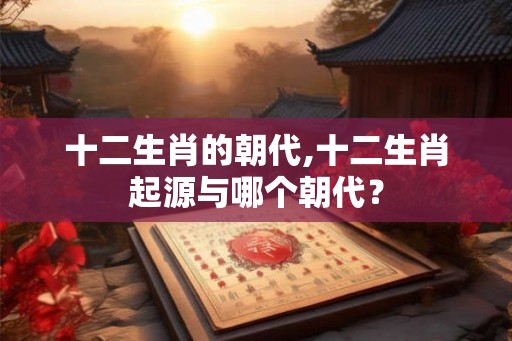 十二生肖的朝代,十二生肖起源与哪个朝代? 十二生肖的朝代,十二生肖起源与哪个朝代?