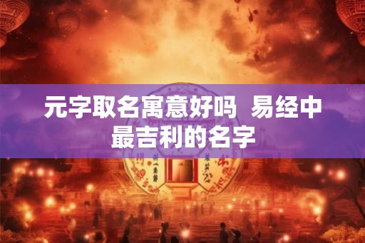元字取名寓意好吗 易经中最吉利的名字 元字取名寓意好吗 易经中最吉利的名字