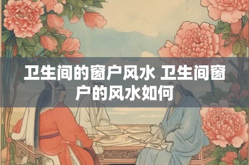 卫生间的窗户风水 卫生间窗户的风水如何