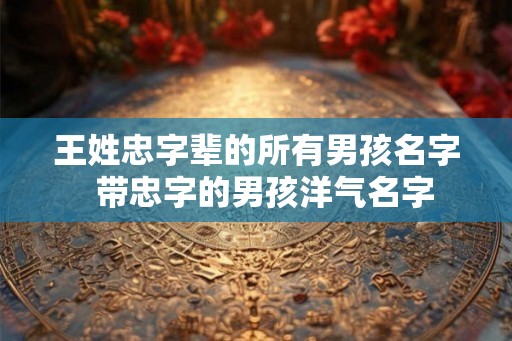 王姓忠字辈的所有男孩名字  带忠字的男孩洋气名字