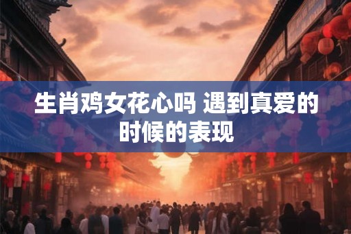 生肖鸡女花心吗 遇到真爱的时候的表现