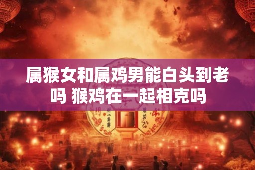 属猴女和属鸡男能白头到老吗 猴鸡在一起相克吗