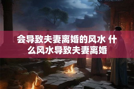 会导致夫妻离婚的风水 什么风水导致夫妻离婚 会导致夫妻离婚的风水 什么风水导致夫妻离婚