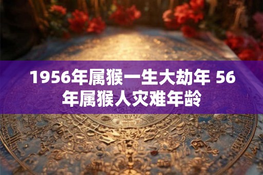 1956年属猴一生大劫年 56年属猴人灾难年龄 1956年属猴一生大劫年 56年属猴人灾难年龄