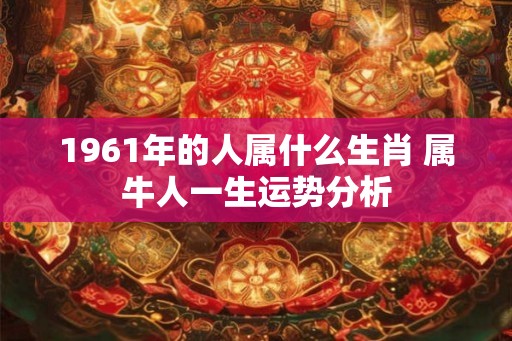 1961年的人属什么生肖 属牛人一生运势分析 1961年的人属什么生肖 属牛人一生运势分析