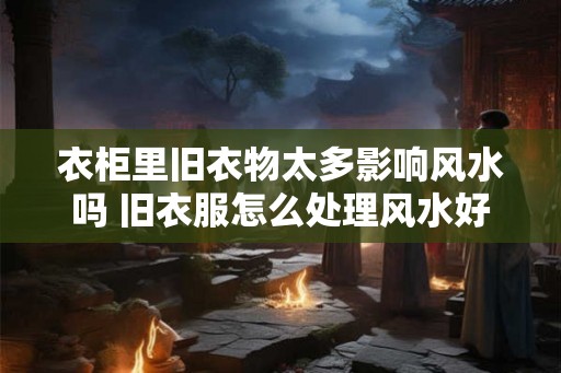 衣柜里旧衣物太多影响风水吗 旧衣服怎么处理风水好