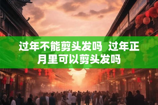 过年不能剪头发吗  过年正月里可以剪头发吗