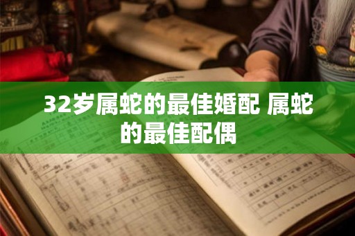 32岁属蛇的最佳婚配 属蛇的最佳配偶 32岁属蛇的最佳婚配 属蛇的最佳配偶